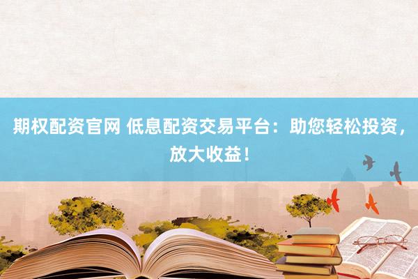 期权配资官网 低息配资交易平台：助您轻松投资，放大收益！