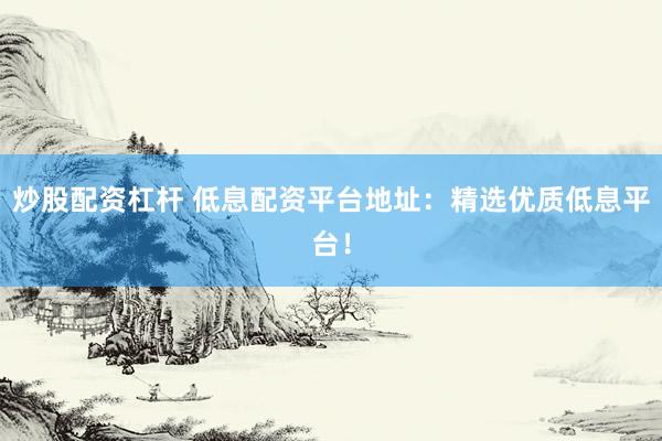 炒股配资杠杆 低息配资平台地址：精选优质低息平台！