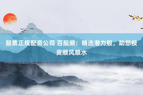 股票正规配资公司 百股顺：精选潜力股，助您投资顺风顺水