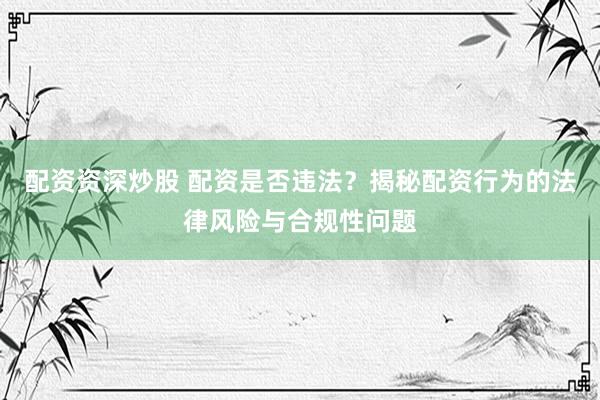 配资资深炒股 配资是否违法？揭秘配资行为的法律风险与合规性问题
