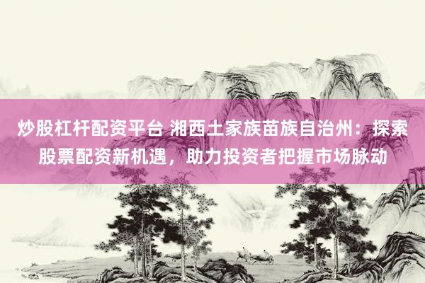 炒股杠杆配资平台 湘西土家族苗族自治州：探索股票配资新机遇，助力投资者把握市场脉动