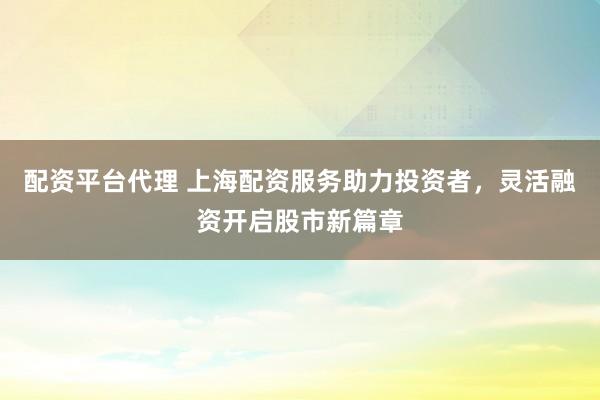 配资平台代理 上海配资服务助力投资者，灵活融资开启股市新篇章