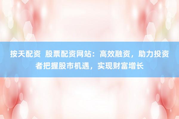 按天配资  股票配资网站：高效融资，助力投资者把握股市机遇，实现财富增长