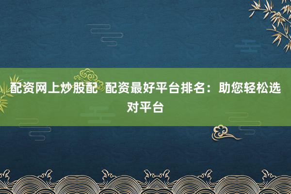 配资网上炒股配  配资最好平台排名：助您轻松选对平台