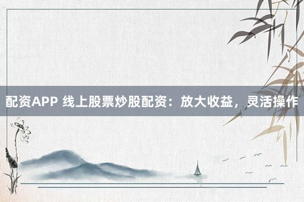 配资APP 线上股票炒股配资：放大收益，灵活操作