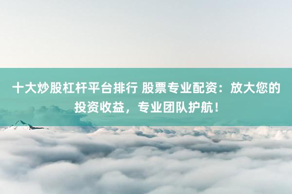十大炒股杠杆平台排行 股票专业配资：放大您的投资收益，专业团队护航！