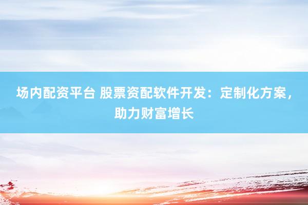 场内配资平台 股票资配软件开发：定制化方案，助力财富增长