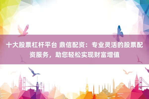 十大股票杠杆平台 鼎信配资：专业灵活的股票配资服务，助您轻松实现财富增值
