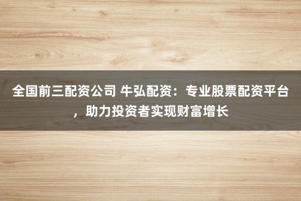 全国前三配资公司 牛弘配资：专业股票配资平台，助力投资者实现财富增长