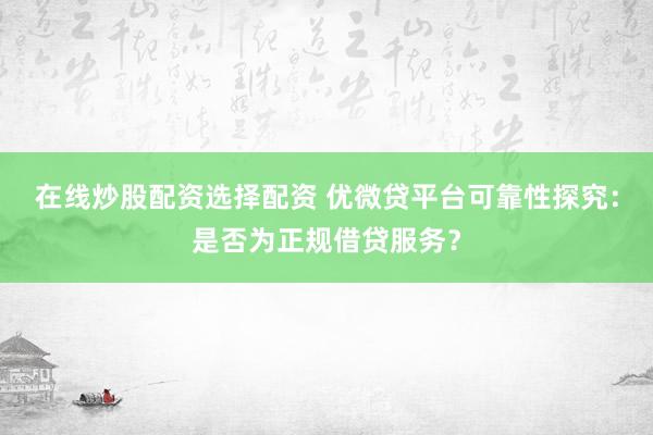 在线炒股配资选择配资 优微贷平台可靠性探究：是否为正规借贷服务？