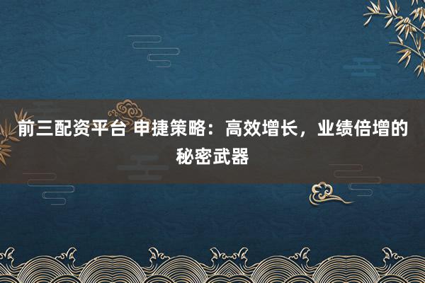 前三配资平台 申捷策略：高效增长，业绩倍增的秘密武器