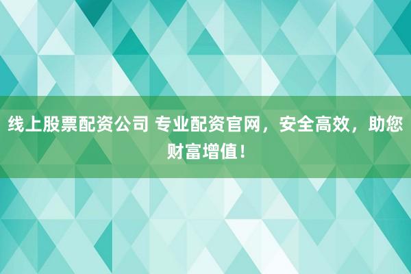 线上股票配资公司 专业配资官网，安全高效，助您财富增值！