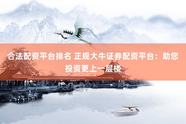 合法配资平台排名 正规大牛证券配资平台：助您投资更上一层楼
