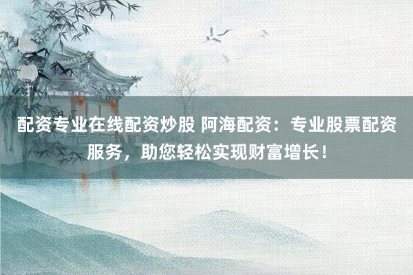 配资专业在线配资炒股 阿海配资：专业股票配资服务，助您轻松实现财富增长！