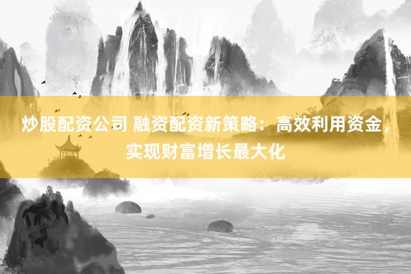 炒股配资公司 融资配资新策略：高效利用资金，实现财富增长最大化