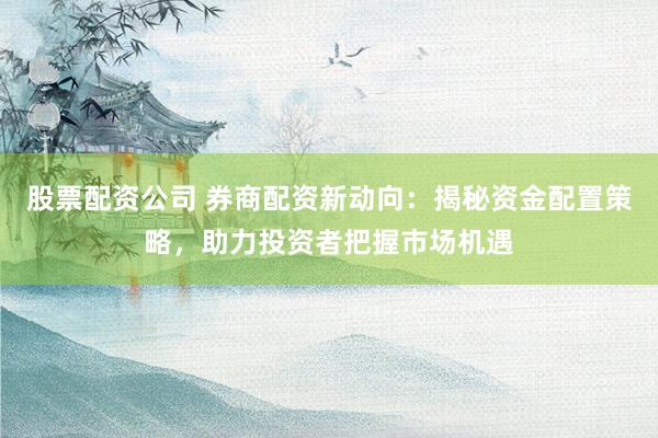 股票配资公司 券商配资新动向：揭秘资金配置策略，助力投资者把握市场机遇