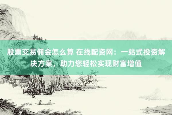 股票交易佣金怎么算 在线配资网：一站式投资解决方案，助力您轻松实现财富增值