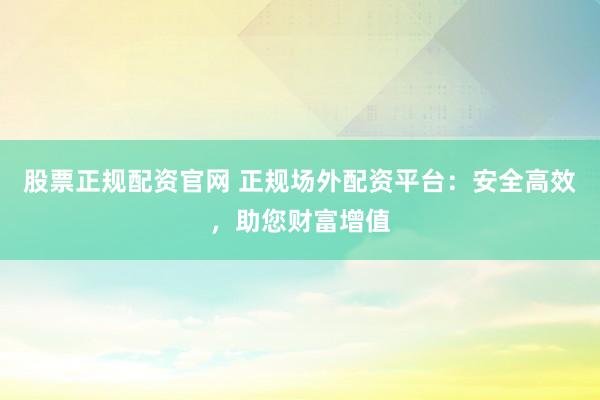股票正规配资官网 正规场外配资平台：安全高效，助您财富增值