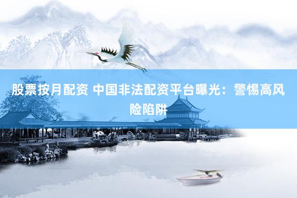 股票按月配资 中国非法配资平台曝光：警惕高风险陷阱