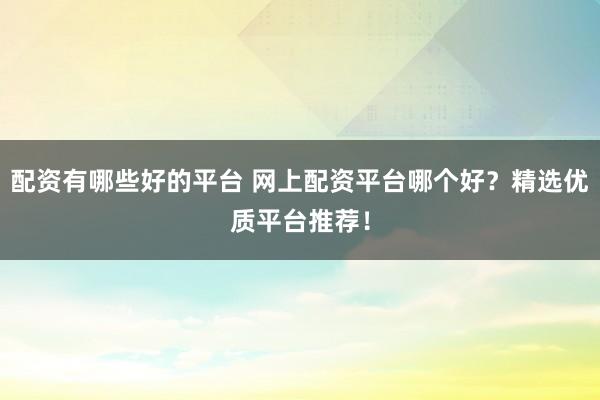 配资有哪些好的平台 网上配资平台哪个好？精选优质平台推荐！