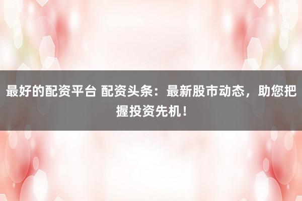 最好的配资平台 配资头条：最新股市动态，助您把握投资先机！