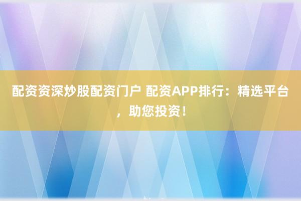 配资资深炒股配资门户 配资APP排行：精选平台，助您投资！