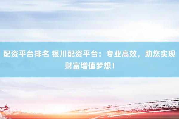 配资平台排名 银川配资平台：专业高效，助您实现财富增值梦想！