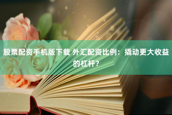 股票配资手机版下载 外汇配资比例：撬动更大收益的杠杆？