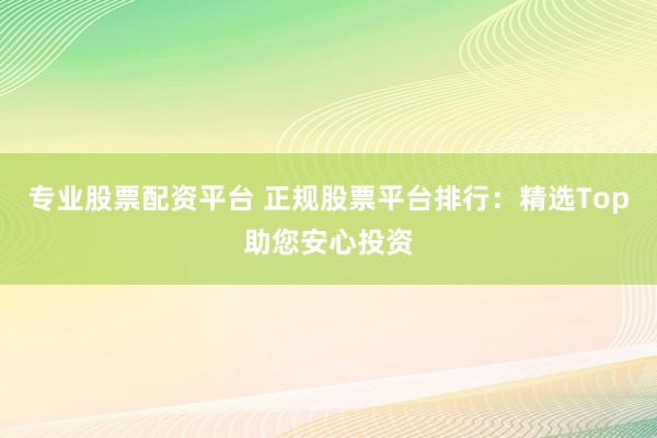 专业股票配资平台 正规股票平台排行：精选Top助您安心投资