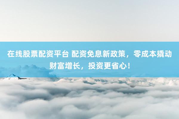 在线股票配资平台 配资免息新政策，零成本撬动财富增长，投资更省心！