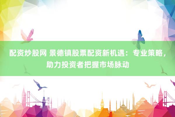 配资炒股网 景德镇股票配资新机遇：专业策略，助力投资者把握市场脉动