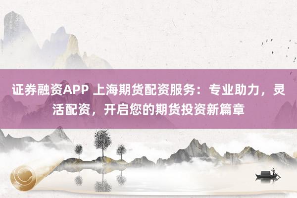 证券融资APP 上海期货配资服务：专业助力，灵活配资，开启您的期货投资新篇章