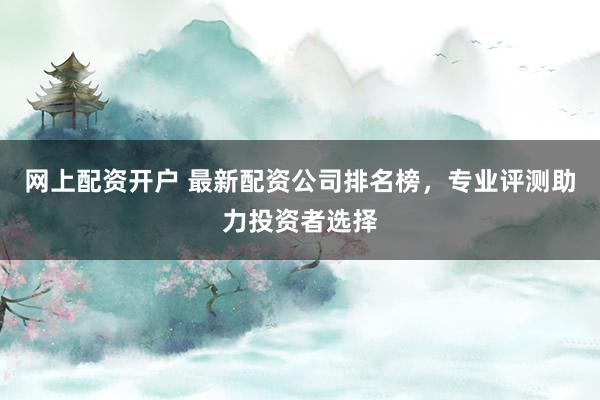 网上配资开户 最新配资公司排名榜，专业评测助力投资者选择