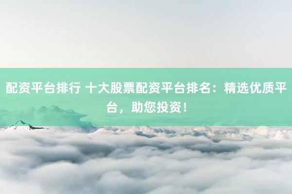 配资平台排行 十大股票配资平台排名：精选优质平台，助您投资！
