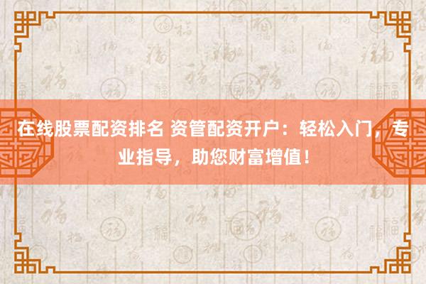 在线股票配资排名 资管配资开户：轻松入门，专业指导，助您财富增值！