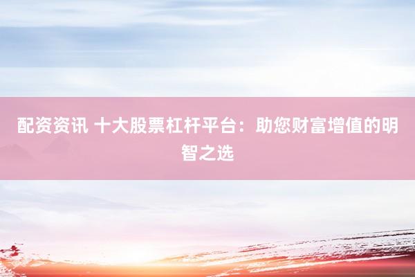 配资资讯 十大股票杠杆平台：助您财富增值的明智之选