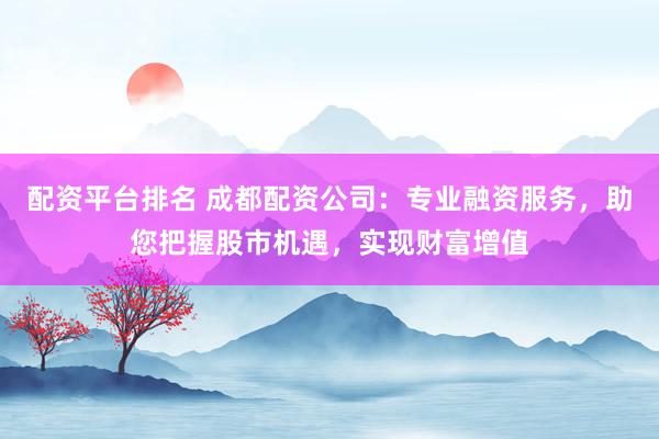 配资平台排名 成都配资公司：专业融资服务，助您把握股市机遇，实现财富增值