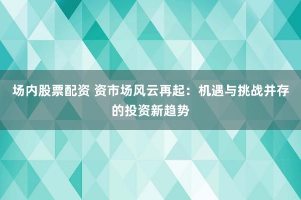 场内股票配资 资市场风云再起：机遇与挑战并存的投资新趋势