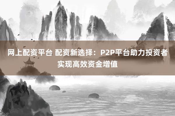 网上配资平台 配资新选择：P2P平台助力投资者实现高效资金增值