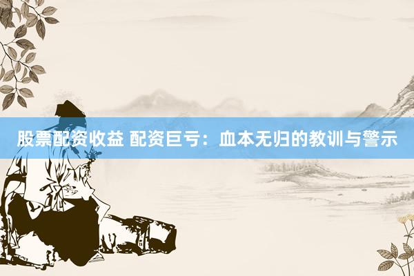 股票配资收益 配资巨亏：血本无归的教训与警示