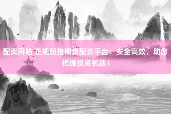 配资网站 正规股指期货配资平台：安全高效，助您把握投资机遇！