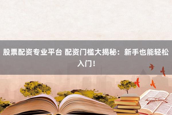 股票配资专业平台 配资门槛大揭秘：新手也能轻松入门！