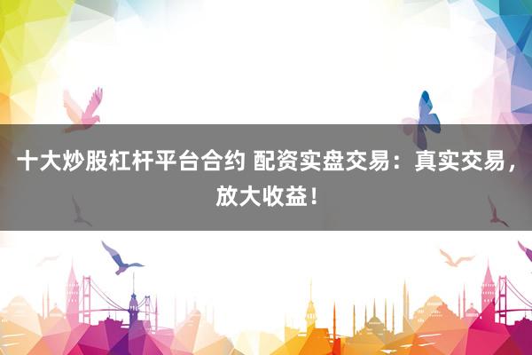 十大炒股杠杆平台合约 配资实盘交易：真实交易，放大收益！