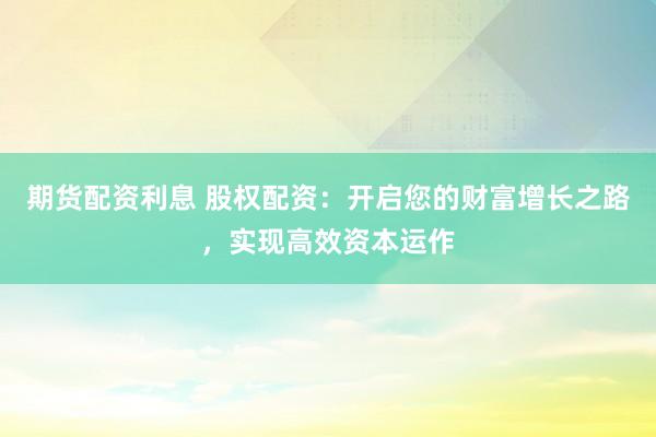 期货配资利息 股权配资：开启您的财富增长之路，实现高效资本运作