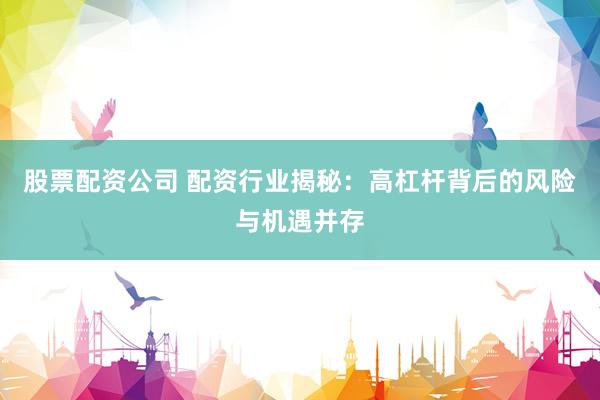 股票配资公司 配资行业揭秘：高杠杆背后的风险与机遇并存