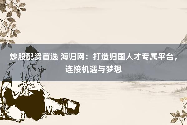 炒股配资首选 海归网：打造归国人才专属平台，连接机遇与梦想