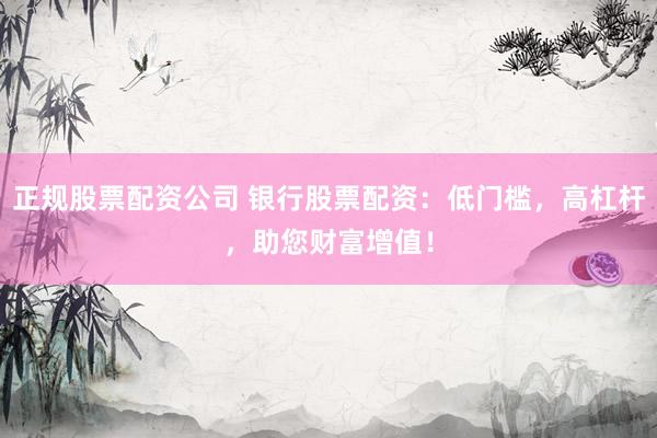 正规股票配资公司 银行股票配资：低门槛，高杠杆，助您财富增值！