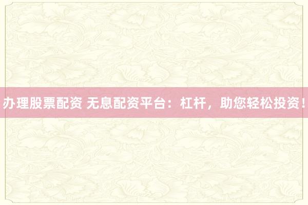 办理股票配资 无息配资平台：杠杆，助您轻松投资！