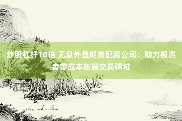 炒股杠杆10倍 无息外盘期货配资公司：助力投资者零成本拓展交易疆域