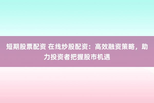 短期股票配资 在线炒股配资：高效融资策略，助力投资者把握股市机遇